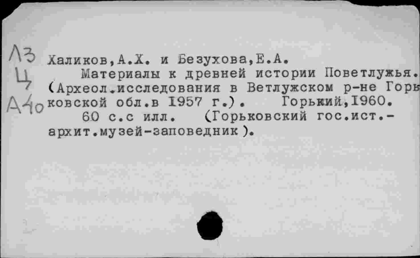 ﻿Халиков,А.X. и Безухова,Е.А.
Материалы к древней истории Поветлужья. (Археол.исследования в Ветлужском р-не Горв Qковской обл.в 1957 г.). Горький,I960.
60 с.с илл. (Горьковский гос.ист.-архит.музей-заповедник ).